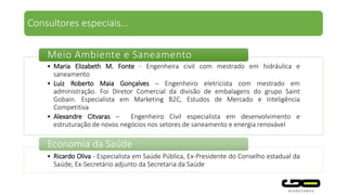 Consultores especiais...
• Maria Elizabeth M. Fonte - Engenheira civil com mestrado em hidráulica e
saneamento
• Luiz Roberto Maia Gonçalves – Engenheiro eletricista com mestrado em
administração. Foi Diretor Comercial da divisão de embalagens do grupo Saint
Gobain. Especialista em Marketing B2C, Estudos de Mercado e Inteligência
Competitiva
• Alexandre Citvaras – Engenheiro Civil especialista em desenvolvimento e
estruturação de novos negócios nos setores de saneamento e energia renovável
Meio Ambiente e Saneamento
• Antônio Bolognesi - Foi membro do Conselho de Administração do ONS, EMAE e
CPOS.
Energia elétrica
 