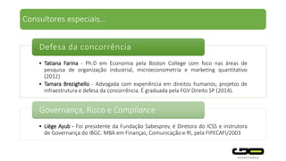 • Tatiana Farina - Ph.D em Economia pela Boston College com foco nas áreas de
pesquisa de organização industrial, microeconometria e marketing quantitativo
(2012)
• Tamara Brezighello - Advogada com experiência em direitos humanos, projetos de
infraestrutura e defesa da concorrência. É graduada pela FGV Direito SP (2014).
Defesa da concorrência
• Liège Ayub - Foi presidente da Fundação Sabesprev, é Diretora do ICSS e instrutora
de Governança do IBGC. MBA em Finanças, Comunicação e RI, pela FIPECAFI/2003
Governança, Risco e Compliance
Consultores especiais...
 