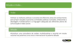 •Utilizar as melhores práticas e conceitos de diferentes áreas do conhecimento
para propor soluções e parcerias a entidades públicas e privadas, enfatizando a
abordagem multidisciplinar e a linguagem adequada aos diferentes planos de
comunicação e redes sociais
Visão
•Constituir uma consultoria de caráter multidisciplinar e atuante em escala
nacional nos próximos cinco anos e internacional na próxima década
Missão
Missão e Visão...
 