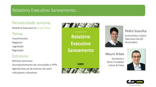Periodicidade semanal
Relatório Executivo às terças-feiras
Relatório Executivo Saneamento...
Temas
Investimentos
Negócios
Legislação
Regulação
Participam:
Gesner Oliveira – Foi presidente da Sabesp e do CADE. PhD em
economia pela Universidade de Califórnia/Berkeley
Fernando S. Marcato – Foi secretário Executivo de Novos
Negócios da Sabesp. Mestre em Direito Público Comparado –
Master Recherche 2, pela Universidade Panthéon-Sorbonne
(Paris I)
Pedro Scazufca – Foi Assistente Executivo da Presidência da
Sabesp. Mestre e bacharel em Economia pela FEA/USP.
Consultores especiais de diversos segmentos
Colaboradores com formação multidisciplinar
Pedro Scazufca
Economista e Sócio
Executivo da GO
Associados
 