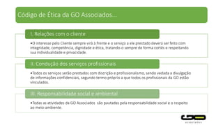 Código de Ética da GO Associados...
•O interesse pelo Cliente sempre virá à frente e o serviço a ele prestado deverá ser feito com
integridade, competência, dignidade e ética, tratando-o sempre de forma cortês e respeitando
sua individualidade e privacidade.
I. Relações com o cliente
•Todos os serviços serão prestados com discrição e profissionalismo, sendo vedada a divulgação
de informações confidenciais, segundo termo próprio a que todos os profissionais da GO estão
vinculados.
II. Condução dos serviços profissionais
•Todas as atividades da GO Associados são pautadas pela responsabilidade social e o respeito
ao meio-ambiente.
III. Responsabilidade social e ambiental
 
