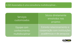 Equipe com
conhecimento
multidisciplinar
Serviços
customizados
Sócios diretamente
envolvidos nos
projetos
Estreito relacionamento e
cooperação com instituições
acadêmicas e de pesquisa
A GO Associados é uma consultoria multidisciplinar...
 