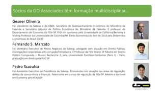 Sócios da GO Associados têm formação multidisciplinar...
Foi secretário Executivo de Novos Negócios da Sabesp, advogado com atuação em Direito Público,
investigações corporativas anti-corrupção/compliance. É Professor da FGV Direito SP. Mestre em Direito
Público Comparado – Master Recherche 2, pela Universidade Panthéon-Sorbonne (Paris I) – Paris,
graduação em direito pela PUC-SP.
Fernando S. Marcato
Foi presidente da Sabesp e do CADE, Secretário de Acompanhamento Econômico do Ministério da
Fazenda e Secretário Adjunto de Política Econômica do Ministério da Fazenda. É professor do
Departamento de Economia da FGV–SP. PhD em economia pela Universidade de Califórnia/Berkeley e
Visiting Professor da Universidade de Columbia/NY. Eleito Economista do Ano de 2016 pela Ordem dos
Economistas do Brasil (OEB)
Gesner Oliveira
Foi Assistente Executivo da Presidência da Sabesp. Economista com atuação nas áreas de regulação,
defesa da concorrência e finanças. Palestrante em cursos de regulação da FGV-SP. Mestre e bacharel
em Economia pela FEA/USP.
Pedro Scazufca
 