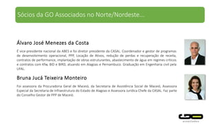 É vice-presidente nacional da ABES e foi diretor presidente da CASAL. Coordenador e gestor de
programas de desenvolvimento operacional, PPP, Locação de Ativos, redução de perdas e recuperação de
receita, contratos de performance, implantação de obras estruturantes, abastecimento de água em
regimes críticos e contratos com Kfw, BID e BIRD, atuando em Alagoas e Pernambuco. Graduação em
Engenharia civil pela UFAL.
Foi assessora da Procuradoria Geral de Maceió, da Secretaria de Assistência Social de Maceió, Assessora
Especial da Secretaria de Infraestrutura do Estado de Alagoas e Assessora Jurídica Chefe da CASAL. Faz
parte do Conselho Gestor de PPP de Maceió.
Álvaro José Menezes da Costa
Bruna Jucá Teixeira Monteiro
Sócios da GO Associados no Norte/Nordeste...
 