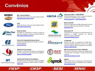 Convênios
                                                          Linhas de Crédito - CAIXA BNDES
    GM - General Motors
                                                          Crédito facilitado para o micro e pequeno empresá-
    Oferta de veículos novos com preços diferenciados.
                                                          rio investir na ampliação de seu negócio.
    http://www.chevrolet.com.br/
                                                          www.caixa.gov.br ou www.bndes.gov.br


    Ford                                                  Banco do Brasil
                                                          Oferta do Programa de Crédito Empresarial com três
    Oferta de veículos novos com preços diferenciados.
                                                          linhas de crédito que visam atender as empresas.
    http://www.ford.com.br/
                                                          www.bb.com.br

    Rede de Hotéis                                        Desenvolve SP
    Prioridade no atendimento e reservas, locação de      Financiamento de projetos de desenvolvimento de
    salas para reuniões e eventos com preços especiais.   pequenas e médias empresas de diversos
    http://www.bluetree.com.br/                           ramos, incluindo incubadoras.
                                                          www.desenvolvesp.com.br

    Centro de Integração Empresa-Escola                   e-CRM Web
    Atendimento personalizado na seleção e contrata-      Desconto de 20% na aquisição do e-CRM Web -
    ção de estagiários.                                   sistema de gestão comercial, com foco em relacio-
    www.ciee.org.br                                       namento empresa cliente, compatível com ISO 9000.
                                                          www.ecrmweb.com.br

    SENAI São Paulo Design                                S&E Instrumentos de Testes e Medição
    Soluções e consultoria em design com subsídios p/     Desconto de 15% sobre os preços de equipamentos
    as micro e pequenas empresas através do SEBRAE.       e instrumentos de medição e controle de processos
    www.sp.senai.br/spdesign                              em geral.
                                                          www.seinstrumentos.com.br

    Instituto de Pesquisas Tecnológicas                   Opmak
    Desenvolvimento de pesquisas, apoio tecnológico,      Obter capital de giro a longo prazo, através do refi-
    suporte na execução e implementação tecnológica.      nanciamento por meio de LEASING, CDC ou PROGER.
    www.ipt.br                                            www.opmak.com.br
 