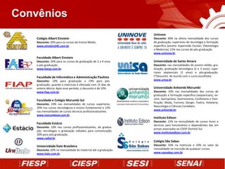 Convênios
                                                                Uninove
    Colégio Albert Einstein                                     Desconto: 40% na última mensalidade dos cursos
    Desconto: 20% para os cursos de Ensino Médio.               de graduação, superiores de tecnologia e formação
    www.einstein24h.com.br                                      específica (exceto: Supervisão Escolar, Odontologia
                                                                e Medicina); 15% nos cursos de pós-graduação.
                                                                www.uninove.br
    Faculdade Albert Einstein
    Desconto: 20% para os cursos de graduação de 2 a 4 anos     Universidade de Santo Amaro
    e pós-graduação.                                            Desconto: nas mensalidades do ensino médio, gra-
    www.faesp.com.br                                            duação, graduação tecnológica (2 e 3 anos), supe-
                                                                riores seqüenciais (2 anos) e pós-graduação.
    Faculdade de Informática e Administração Paulista           (*Desconto de acordo com o curso escolhido) .
    Desconto: 10% para graduação e 19% para pós-                www.unisa.br
    graduação, quando a matrícula é efetuada com 15 dias de
    antece-dência. Após esse período, o desconto é de 10%.      Universidade Anhembi Morumbi
    www.fiap.com.br                                             Desconto: 10% nas mensalidades dos cursos de
                                                                graduação e formação específica (seqüenciais), ex-
    Faculdade e Colégio Morumbi Sul                             ceto: Quiropraxia, Gastronomia, Confeitaria e Pani-
                                                                ficação, Moda, Turismo, Design, Teatro, Hotelaria,
    Desconto: 20% nas mensalidades de cursos superiores;
                                                                Naturologia e Ciências Contábeis.
    20% nos cursos tecnológicos e ensino fundamental e 15%
                                                                www.anhembi.br
    nas mensalidades de cursos técnicos profissionalizantes.
    www.morumbisul.com.br
                                                                Instituto Edison
                                                                Desconto: 15% na mensalidade de cursos livres e
    Faculdade Estácio
                                                                técnicos para funcionários e dependentes das em
    Desconto: 10% nos cursos profissionalizantes, de gradua-
                                                                presas associadas ao CIESP Distrital Sul.
    ção, tecnólogos e graduação voltados para comunicação;
                                                                www.institutoedison.com.br
    20% para pós-graduação.
    www.radial.br
                                                                Colégio São Sabas
    Universidade Ítalo Brasileira                               Desconto: 50% na matrícula e 10% no valor da
    Desconto: 20% na mensalidade do maternal até a graduação.   mensalidade na inscrição de qualquer cursos.
    www.italo.com.br                                            www.saosabas.com.br
 