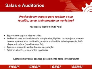Salas e Auditórios

              Precisa de um espaço para realizar a sua
             reunião, curso, treinamento ou workshop?
                        Realize seu evento no CIESP Sul!


• Espaços com capacidades variadas;
• Ambientes com ar-condicionado, computador, flipchat, retroprojetor, quadro-
  branco, apresentador multimídia, projetor multimídia, tela de projeção, DVD
  player, microfone (sem fio e com fio);
• Área para recepção, coffee-break e degustação;
• Próximo a hotéis, restaurantes e padarias.


        Agende uma visita e conheça pessoalmente nossa infraestrutura!
 