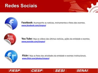 Redes Sociais


      Facebook: Acompanhe as notícias, treinamentos e fotos dos eventos.
      www.facebook.com/ciespsul




      You Tube: Veja os vídeos das últimas notícias, ações da entidade e eventos.
      www.youtube.com/ciespsul




      Flickr: Veja as fotos das atividades da entidade e eventos institucionais.
      www.flickr.com/photos/ciespsul
 