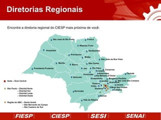 Diretorias Regionais

Encontre a diretoria regional do CIESP mais próxima de você:


                                                São José do Rio Preto               Franca


                                                                          Ribeirão Preto

                                         Araçatuba                                   Sertãozinho
                                                                 Araraquara
                                                                               Matão
                                                                                                   São João da Boa Vista
                                                     Marília                         São Carlos
                                                                  Bauru
                              Presidente Prudente                             Jaú    Rio Claro
                                                                                                   Campinas
                                                                                           Limeira
                                                                            Piracicaba      Americana                    Taubaté
                                                                                          Sta Bárbara D’Oeste
                                                                   Botucatu
                                                                                     Indaiatuba        Bragança Paulista
Sede – Área Central                                                                            Jundiaí         São José dos Campos
                                                                                                       Guarulhos
                                                                                     Osasco
                                                                                                              Jacareí
                                                                                    Cotia
                                                                                                         Mogi das Cruzes
São Paulo – Distrital Norte                                                             Diadema
                                                                                                           Cubatão
São Paulo – Distrital Sul                                           Sorocaba
São Paulo – Distrital Leste
São Paulo – Distrital Oeste                                                                       Santos

                                                                              Vale do Ribeira
Região do ABC – Santo André
Região do ABC – São Bernardo do Campo
Região do ABC – São Caetano do Sul
 