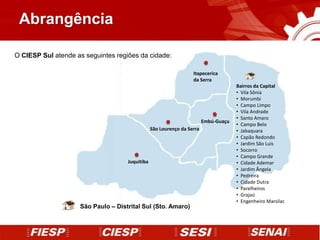 Abrangência

O CIESP Sul atende as seguintes regiões da cidade:

                                                                  Itapecerica
                                                                  da Serra
                                                                                     Bairros da Capital
                                                                                     • Vila Sônia
                                                                                     • Morumbi
                                                                                     • Campo Limpo
                                                                                     • Vila Andrade
                                                                                     • Santo Amaro
                                                                        Embú-Guaçu
                                                                                     • Campo Belo
                                                São Lourenço da Serra                • Jabaquara
                                                                                     • Capão Redondo
                                                                                     • Jardim São Luis
                                                                                     • Socorro
                                                                                     • Campo Grande
                                    Juquitiba                                        • Cidade Ademar
                                                                                     • Jardim Ângela
                                                                                     • Pedreira
                                                                                     • Cidade Dutra
                                                                                     • Parelheiros
                                                                                     • Grajaú
                                                                                     • Engenheiro Marsilac
                    São Paulo – Distrital Sul (Sto. Amaro)
 