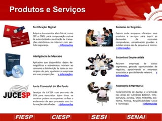 Produtos e Serviços

     Certificação Digital                       Rodadas de Negócios

     Adquira documentos eletrônicos, como       Evento onde empresas oferecem seus
     CPF e CNPJ, para comprovação mútua         produtos e serviços para suprir as
     de autenticidade e realização de transa-   demandas          de        empresas
     ções eletrônicas via internet com per-     compradoras, aproximando grandes e
     feita segurança.          + informações    médias empre-sas de pequenas e micros.
                                                + informações


     Inteligência de Mercado                    Encontros Empresariais
     Aplicativo que disponibiliza dados de-     Reúnem       empresas       de    vários
     mográficos e econômicos relativos ao       segmentos, gerando oportunidades de
     consumo e distribuição de todos os mu-     negócios, aproximando as empresas
     nicípios do país, ajudando as empresas     associadas e possibilitando network. +
     em suas prospecções. + informações         informações



     Junta Comercial de São Paulo               Assessoria Empresarial

     Serviços da JUCESP com desconto de         Esclarecimento de dúvidas e orientação
     50% para associados. Além disso, os        nas áreas de: Comércio Exterior, Infra-
     usuários podem acompanhar on-line o        estrutura, Jurídica, Meio Ambiente, Eco-
     andamento de seus processos com in-        nômia, Política, Responsabilidade Social
     formações detalhadas. + informações        e Tecnologia.              + informações
 