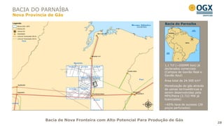 BACIA DO PARNAÍBA
Nova Província de Gás

                                                                   Bacia do Parnaíba




                                                                   1,1 Tcf (~200MM boe) já
                                                                   declarados comerciais
                                                                   (Campos de Gavião Real e
                                                                   Gavião Azul)
                                                                   Área total de 24.500 km²
                                                                   Monetização do gás através
                                                                   de usinas termoelétricas a
                                                                   serem desenvolvidas pela
                                                                   MPX/Petra (3.722 MW já
                                                                   licenciados)
                                                                   ~65% taxa de sucesso (26
                                                                   poços perfurados)



             Bacia de Nova Fronteira com Alto Potencial Para Produção de Gás
                                                                                                28
 