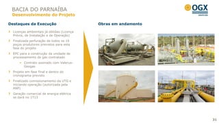 BACIA DO PARNAÍBA
 Desenvolvimento do Projeto

Destaques da Execução                       Obras em andamento

  Licenças ambientais já obtidas (Licença
  Prévia, de Instalação e de Operação)
  Finalizada perfuração de todos os 16
  poços produtores previstos para esta
  fase do projeto
  EPC para a construção da unidade de
  processamento de gás contratado
       Contrato assinado com Valerus-
        Geogas
  Projeto em fase final e dentro do
  cronograma previsto
  Finalizado comissionamento da UTG e
  iniciando operação (autorizada pela
  ANP)
  Geração comercial de energia elétrica
  se dará no 1T13




                                                                 31
 