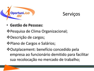 Serviços

• Gestão de Pessoas:
Pesquisa de Clima Organizacional;
Descrição de cargos;
Plano de Cargos e Salários;
Outplacement: benefício concedido pela
  empresa ao funcionário demitido para facilitar
  sua recolocação no mercado de trabalho;
 