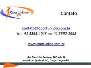 Contato

     contato@oportunijob.com.br
Tel.: 41 3393-4043 ou 41 3392-1998

       www.oportunijob.com.br


       Rua Marechal Deodoro, 222, sala 02
   ao lado da Igreja Matriz, Campo Largo – PR.
 
