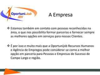 A Empresa

 Estamos também em contato com pessoas reconhecidas na
  área, o que nos possibilita formar parcerias e fornecer sempre
  as melhores opções em serviços para nossos Clientes.

 É por isso e muito mais que a Oportunijob Recursos Humanos
  e Agência de Empregos pode considerar-se como a melhor
  opção em parceria para Pessoas e Empresas de Sucesso de
  Campo Largo e região.
 