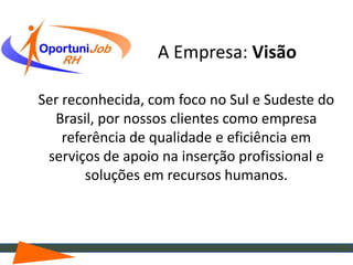 A Empresa: Visão

Ser reconhecida, com foco no Sul e Sudeste do
  Brasil, por nossos clientes como empresa
    referência de qualidade e eficiência em
 serviços de apoio na inserção profissional e
        soluções em recursos humanos.
 