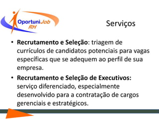Serviços

• Recrutamento e Seleção: triagem de
  currículos de candidatos potenciais para vagas
  específicas que se adequem ao perfil de sua
  empresa.
• Recrutamento e Seleção de Executivos:
  serviço diferenciado, especialmente
  desenvolvido para a contratação de cargos
  gerenciais e estratégicos.
 