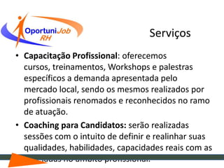 Serviços
• Capacitação Profissional: oferecemos
  cursos, treinamentos, Workshops e palestras
  específicos a demanda apresentada pelo
  mercado local, sendo os mesmos realizados por
  profissionais renomados e reconhecidos no ramo
  de atuação.
• Coaching para Candidatos: serão realizadas
  sessões com o intuito de definir e realinhar suas
  qualidades, habilidades, capacidades reais com as
  desejadas no âmbito profissional.
 