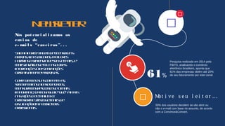 

Newsletter
Nós pot enci al i zamos os
envi os de
e- mai l s “casei ros”. . .
Saibaaporcentagemdemensagens
abertas, linksclicados, melhores
horáriosparaenviodeseuse-mails, e-
mailsinválidosemuitasoutras
informaçõesúteisparaações
gradativamenteassertivas.
Gerenciamossuascampanhas,
segmentamosabasededados,
mensuramosresultadoseomais
importante, damosaquele“quê” àmais
nasaçõesdee-mailmkt.
Transformejáseuse-mailsde
divulgaçãoemnewsletters
profissionais.
Pesquisa realizada em 2014 pela
FBITS, analisando o comércio
eletrônico brasileiro, aponta que
61% das empresas obtêm até 20%
de seu faturamento por este canal.61%
 Mot i ve s e u l e i t or …
33% dos usuários decidem se vão abrir ou
não o e-mail com base no assunto, de acordo
com a Convince&Convert.
 