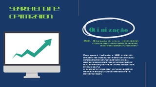 SearchEngine
Optimization
Ot i mi zação
#SEO - Ot i mi zação de si t es: comosubirpara
otopodogoogle, termaistráfegodequalidade,
aumentarconversõesevendermais!?
Para quem é i ndi cado o SEO? Paraquem
desejafecharnegóciosonlineatravésdeumsite, ou
mesmodisseminarassuasideiasemumblog,
precisaestarbemposicionadonosmecanismosde
buscaparaalcançaromaiornúmerodeinternautas
(MAISCLIQUES).
Outrofatoréa“propriedade”, apósafinalizaçãodo
projetodeotimização, seusitepermaneceránas
primeirasposições.
 