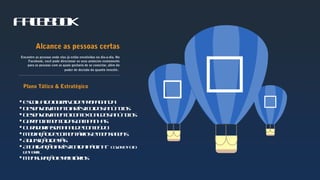 

Facebook

Alcance as pessoas certas
Encontre as pessoas onde elas já estão envolvidas no dia-a-dia. No
Facebook, você pode direcionar os seus anúncios exatamente
para as pessoas com as quais gostaria de se conectar, além do
poder de decisão do quanto investir.
 Escolhadoobjetivodepropaganda
 Desenvolvimentoartísticodosanúncios
 Desenvolvimentocontextualdosanúncios
 Gerenciamentodascampanhas
 Curadoriasemanaldeconteúdo
 Mediaçãodecomentáriosemensagens
 Aquisiçãodefãs
 Atualizaçãoartísticadapágina– CovereFoto
dePerfil
 Mensuraçãoerelatórios
Plano Tático & Estratégico
 