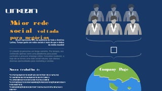 Linkedin

Company Page
Mai or rede
soci al vol t ada
para negóci osBrasil representa 40% da audiência de toda a América
Latina; Tempo gasto em redes sociais é mais do que o dobro
da média mundial
O LinkedIn já percorreu um longo caminho. Por tempos, era
conhecido apenas como uma plataforma para postar
currículos e procurar emprego online. Conceitos mudaram, e
hoje ele se tornou uma rede social robusta, que oferece
diversas oportunidades para marketing e vendas.
Nosso t rabal ho é:
Desenvolvimentoartísticodapágina(IDVisual)
Estratégiadeenvolvimentodepúblico
Curadoriadeconteúdo(econsultoria)
Captaçãodecontados(relação/segmentaçãofornecida
pelocliente)
Criarrelação(ciclo)entretodososcanaisativosdo
cliente
 