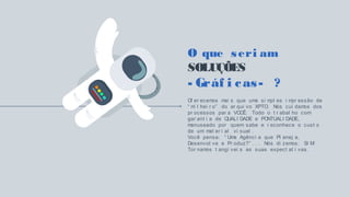 O que seri am
SOLUÇÕES
- Gráf i cas- ?
Of er ecemos mai s que uma si mpl es i mpr essão de
“ mi l hei r o” do ar qui vo XPTO. Nós cui damos dos
pr ocessos par a VOCÊ. Todo o t r abal ho com
gar ant i a de QUALI DADE e PONTUALI DADE,
manuseado por quem sabe e r econhece o cust o
de um mat er i al vi sual .
Você pensa: “ Uma Agênci a que Pl anej a,
Desenvol ve e Pr oduz?” . . . Nós di zemos: SI M!
Tor namos t angí vei s as suas expect at i vas.
 