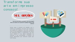 Tr ansf or me sua
ar t e em i mpr esso
conosco!
MIL OPÇÕES
Você tem uma ideia, um projeto, uma necessidade?
Antes de solicitar um orçamento à qualquer Gráfica, Fale
conosco!
Nossa meta é construir um trabalho com o
máximo de qualidade, de forma que exceda o
seu padrão de exigência. Para isso, contamos
com um time preparado e experiente nos ramos
de impressão gráfica e acabamento, que tem
como objetivo a sua plena satisfação ao
entender a sua necessidade e também, ao
propor alternativas que valorizem aquilo que
você deseja.
 