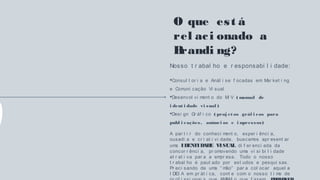 O que est á
rel aci onado a
Brandi ng?
Nosso t r abal ho e r esponsabi l i dade:
Consul t or i a e Anál i se f ocadas em Mar ket i ng
e Comuni cação Vi sual
Desenvol vi ment o do MI V ( manual de
i dent i dade vi sual )
Desi gn Gr áf i co ( proj et os gráf i cos para
publ i cações, anúnci os e i mpressos)
A par t i r do conheci ment o, exper i ênci a,
ousadi a e cr i at i vi dade, buscamos apr esent ar
uma IDENTIDADE VISUAL di f er enci ada da
concor r ênci a, pr omovendo uma vi si bi l i dade
at r at i va par a a empr esa. Todo o nosso
t r abal ho é paut ado por est udos e pesqui sas.
Pr eci sando de uma “ mão” par a col ocar aquel a
I DEI A em pr át i ca, cont e com o nosso t i me de
 