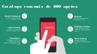 Cat ál ogo com mai s de 600 opções
COTARCOTAR Utilidades & Office
i porta caneta, porta cartão,
moleskine, pastas, agendas e
mais
Ğ
Bar & Cooking
abridores, kit vinho, kit
churrasco, kit queijo, facas e
mais
Ç
Squeezes
Garrafas térmicas, plástico,
metal, copos e mais
,Brindes Ecológicos
Canetas, escritório, bolsas,
pen drive, e mais

Tecnológicos
Carregador portátil, hubs,
luminária usb, caneta
pendrive, kit carregadores usb
e mais
s
Linha Feminina
Espelho, porta bolsa, kit
manicure, kit pincel, e mais c
 
