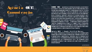 Agênci a OUT!
Comuni cação
SOBRE NÓS! Vivemosnaépocadologin, doentere
doonline. Masasboasideiasaindasãoaquelasque
espalhamparafora, certo?ÉporissoqueaOUTéuma
AgênciadeMarketingDigitaldiferente. Nósvivemos
dentrodoseu projeto, conectadosàsuanecessidade,
mas estamos sempre atentos à oportunidades que
acontecemláfora, equepodemtornarumbriefingem
casedesucesso. Nósvivemos“in”, mascomotrabalho
bom éaquelequecresce, expandeealcança, anossa
palavradeordemé“out!”. Paraissousamosalémde
talento, ferramentas online e offline que espalham
ideias, divulgam asuamarcaelevam paraforaum
projetoquecomeçoudentrodeumasaladereunião.
Outrofatormuitoimportanteéquesomos
Agênci a OUT! – Googl e Cert i f i ed Part ner
Ou seja, possuímosomaisaltoníveldecertificação
promovidopeloGoogleparaquemtrabalhacomLinks
Patrocinados. Afirmamos, também, queotrabalhoda
AgênciaOUTéparamentadopeloCódigodeÉticados
Profissionais de Propaganda. Que talmarcar uma
conversa agora evirtomarum cafécom a gente?
#agenciaout
 