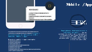 Mobi l e /Apps
36%
Smart phones domi nam acesso à
i nt ernet no paí s. . . Uma das
novi dades do est udo é que o smart phone j á
é o di sposi t i vo mai s usado em casa para
acessar a i nt ernet ( 36%) , desbancando o
not ebook ( 32%) , o deskt op ( 25%) , e mui t o
a f rent e do t abl et ( 6%) .
Foi acompanhandoastendênciastecnológicasquea
AgênciaOut! adquiriumaisestetrabalho: cri ação e
desenvol vi ment o de Apl i cat i vos ( i OS e
Androi d) . Mobi l e e Apps!
O proj et o mobi l e e apps cont empl a:
EstruturaFrontEnd
Layoutcustomizado
EstruturaBackEnd
Contaadmin(autogerenciamento)
Uploaddedocumentos
UploaddeBanners
Programaçãocompatívelcomasnormasdasempresas
AppleStoreeGooglePlay

NOVIDADE!
Googlepassaapriorizarsites
pensados
paraocelular: Oalgoritmoagora
manda
paracimaossitesquetêmversão
“mobile”
 