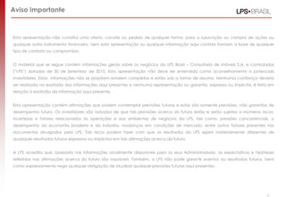 2
Esta apresentação não constitui uma oferta, convite ou pedido de qualquer forma, para a subscrição ou compra de ações ou
qualquer outro instrumento financeiro, nem esta apresentação ou qualquer informação aqui contida formam a base de qualquer
tipo de contrato ou compromisso.
O material que se segue contém informações gerais sobre os negócios da LPS Brasil – Consultoria de imóveis S.A. e controladas
(“LPS”) datadas de 30 de Setembro de 2010. Esta apresentação não deve ser entendida como aconselhamento a potenciais
investidores. Estas informações não se propõem estarem completas e estão sob a forma de resumo. Nenhuma confiança deveria
ser realizada na exatidão das informações aqui presentes e nenhuma representação ou garantia, expressa ou implícita, é feita em
relação à exatidão da informação aqui presente.
Esta apresentação contém afirmações que podem contemplar previsões futuras e estas são somente previsões, não garantias de
desempenho futuro. Os investidores são avisados de que tais previsões acerca do futuro estão e serão sujeitas a inúmeros riscos,
incertezas e fatores relacionados às operações e aos ambientes de negócios da LPS, tais como: pressões concorrenciais, o
desempenho da economia brasileira e da indústria, mudanças em condições de mercado, entre outros fatores presentes nos
documentos divulgados pela LPS. Tais riscos podem fazer com que os resultados da LPS sejam materialmente diferentes de
quaisquer resultados futuros expressos ou implícitos em tais afirmações acerca do futuro.
A LPS acredita que, baseada nas informações atualmente disponíveis para os seus Administradores, as expectativas e hipóteses
refletidas nas afirmações acerca do futuro são razoáveis. Também, a LPS não pode garantir eventos ou resultados futuros, bem
como expressamente nega qualquer obrigação de atualizar qualquer previsões futuras aqui presentes.
Aviso Importante
 