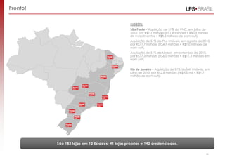 Pronto!
São 183 lojas em 12 Estados: 41 lojas próprias e 142 credenciadas.
28
SUDESTE:
São Paulo – Aquisição de 51% da VNC, em julho de
2010, por R$7,1 milhões (R$1,8 milhões + R$0,3 milhão
de investimentos + R$5,2 milhões de earn out).
Aquisição de 51% da Plus Imóveis, em agosto de 2010,
por R$11,7 milhões (R$4,7 milhões + R$7,0 milhões de
earn out).
Aquisição de 51% da Maber, em setembro de 2010,
por R$17,3 milhões (R$6,0 milhões + R$11,3 milhões em
earn out).
Rio de Janeiro – Aquisição de 51% da Self Imóveis, em
julho de 2010, por R$2,6 milhões ( R$900 mil + R$1,7
milhão de earn out).
 