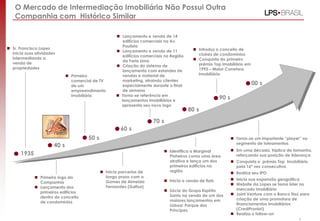 4
1935
40 s
50 s
60 s
70 s
80 s
90 s
00 s
 Sr. Francisco Lopes
inicia suas atividades
intermediando a
venda de
propriedades
 Primeiro logo da
Companhia
 Lançamento dos
primeiros edifícios
dentro do conceito
de condomínios
 Primeiro
comercial de TV
de um
empreendimento
imobiliário
 Inicia parcerias de
longo prazo com a
Gomes de Almeida
Fernandez (Gafisa)
 Lançamento e venda de 14
edifícios comerciais na Av.
Paulista
 Lançamento e venda de 11
edifícios comerciais na Região
da Faria Lima
 Criação do sistema de
lançamento com estandes de
vendas e material de
marketing, atraindo clientes
especialmente durante o final
de semana
 Torna-se referência em
lançamentos imobiliários e
apresenta seu novo logo
 Introduz o conceito de
clubes de condomínios
 Conquista do primeiro
prêmio Top Imobiliário em
1993 – Maior Corretora
Imobiliária
 Identifica a Marginal
Pinheiros como uma área
atrativa e lança um dos
primeiros edifícios na
região
 Inicia a venda de flats
 Sócia do Grupo Espírito
Santo na venda de um dos
maiores lançamentos em
Lisboa: Parque dos
Príncipes
 Torna-se um importante “player” no
segmento de loteamentos
 Em uma década, triplica de tamanho,
reforçando sua posição de liderança
 Conquista o prêmio Top Imobiliário
pela 16ª vez consecutiva
 Realiza seu IPO
 Inicia sua expansão geográfica
 Website da Lopes se torna líder no
mercado imobiliário
 Joint Venture com o Banco Itaú para
criação de uma promotora de
financiamentos imobiliários
(CrediPronto!)
 Realiza o follow-on
O Mercado de Intermediação Imobiliária Não Possui Outra
Companhia com Histórico Similar
 