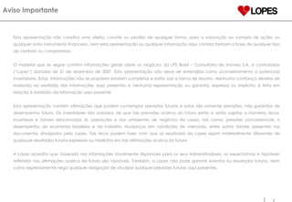 Esta apresentação não constitui uma oferta, convite ou pedido de qualquer forma, para a subscrição ou compra de ações ou qualquer outro instrumento financeiro, nem esta apresentação ou qualquer informação aqui contida formam a base de qualquer tipo de contrato ou compromisso. O material que se segue contém informações gerais sobre os negócios da LPS Brasil – Consultoria de imóveis S.A. e controladas (“Lopes”) datadas de 31 de dezembro de 2007. Esta apresentação não deve ser entendida como aconselhamento a potenciais investidores. Estas  informações não se propõem estarem completas e estão sob a forma de resumo. Nenhuma confiança deveria ser realizada na exatidão das informações aqui presentes e nenhuma representação ou garantia, expressa ou implícita, é feita em relação à exatidão da informação aqui presente.  Esta apresentação contém afirmações que podem contemplar previsões futuras e estas são somente previsões, não garantias de desempenho futuro. Os investidores são avisados de que tais previsões acerca do futuro estão e serão sujeitas a inúmeros riscos, incertezas e fatores relacionados às operações e aos ambientes de negócios da Lopes, tais como: pressões concorrenciais, o desempenho da economia brasileira e da indústria, mudanças em condições de mercado, entre outros fatores presentes nos documentos divulgados pela Lopes. Tais riscos podem fazer com que os resultados da Lopes sejam materialmente diferentes de quaisquer resultados futuros expressos ou implícitos em tais afirmações acerca do futuro. A Lopes acredita que, baseada nas informações atualmente disponíveis para os seus Administradores, as expectativas e hipóteses refletidas nas afirmações acerca do futuro são razoáveis. Também, a Lopes não pode garantir eventos ou resultados futuros, bem como expressamente nega qualquer obrigação de atualizar qualquer previsões futuras aqui presentes. Aviso Importante 