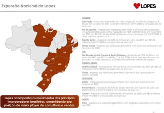 Expansão Nacional da Lopes  Lopes acompanha os movimentos dos principais incorporadores brasileiros, consolidando sua posição de maior  player  de consultoria e vendas. SUDESTE: São Paulo  – Início das operações em 1935. Aquisição de 60% da Cappucci & Bauer, em outubro de 2007, por R$9,0 milhões (7,1x P/E 2008) e uma parcela de earn out. Rio de Janeiro  – Ingresso por operação  greenfield , com início das operações em julho de 2006, pela LCI-RJ. Aquisição de 100% da Patrimóvel, em novembro de 2007, por R$175 milhões, R$35 milhões em ações da Lopes (12,5x P/E 2008) e duas parcelas de earn out. Espírito Santo  – Aquisição de 60% da Actual, em julho de 2007, por R$5,76 milhões (7,0x P/E 2008) e uma parcela de earn out . Minas Gerais  – Ingresso por operação  greenfield , com início das operações em fevereiro de 2008. SUL:   Rio Grande do Sul, Paraná e Santa Catarina  –Aquisição de 75% da Dirani, em maio de 2007, por R$15,1 milhões (7,5x P/E 2008) e duas parcelas de earn out. Em Julho de 2008, adquiriu os 25% restantes pelo mecanismo de call/put. CENTRO-OESTE :  Distrito Federal  – Aquisição de 51% da Royal, em novembro de 2007, por R$12,0 milhões (9,0x P/E 2008) e uma parcela de earn out. Goiás –  Ingresso por operação  greenfield , com início das operações em agosto de 2008. NORDESTE:   Bahia  – Ingresso por operação  greenfield , com início das operações em outubro de 2007. Pernambuco  –   Aquisição de 60% da Sergio Miranda, em agosto de 2007, por R$3,0 milhões (10,0x P/E 2008) e uma parcela de earn out. Ceará  – Aquisição de 60% da Immobilis, em janeiro de 2008, por R$2,4 milhões (10,0x P/E 2008) e uma parcela de earn out.  NORTE:   Pará  – Ingresso por operação  greenfield , com início das operações em março   de 2008 PR RJ BA SP RS ES SC PE MG PA DF CE GO 