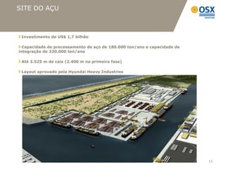 SITE DO AÇU



 Investimento de US$ 1,7 bilhão

  Capacidade de processamento de aço de 180.000 ton/ano e capacidade de
integração de 220.000 ton/ano

 Até 3.525 m de cais (2.400 m na primeira fase)

 Layout aprovado pela Hyundai Heavy Industries




                                                                          13
 