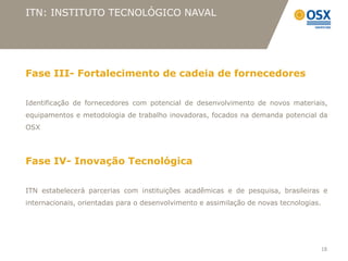 ITN: INSTITUTO TECNOLÓGICO NAVAL




Fase III- Fortalecimento de cadeia de fornecedores

Identificação de fornecedores com potencial de desenvolvimento de novos materiais,
equipamentos e metodologia de trabalho inovadoras, focados na demanda potencial da
OSX




Fase IV- Inovação Tecnológica

ITN estabelecerá parcerias com instituições acadêmicas e de pesquisa, brasileiras e
internacionais, orientadas para o desenvolvimento e assimilação de novas tecnologias.




                                                                                        18
 