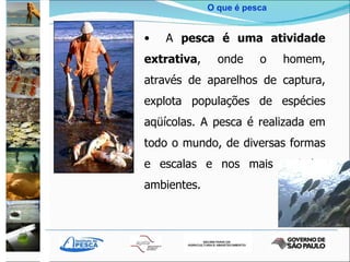 O que é pesca A  pesca é uma atividade extrativa , onde o homem, através de aparelhos de captura, explota populações de espécies aqüícolas. A pesca é realizada em todo o mundo, de diversas formas e escalas e nos mais variados ambientes. 