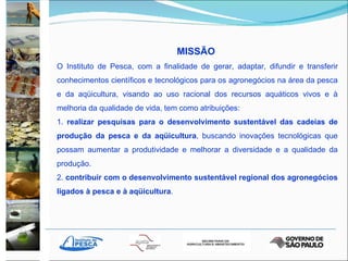 MISSÃO  O Instituto de Pesca, com a finalidade de gerar, adaptar, difundir e transferir conhecimentos científicos e tecnológicos para os agronegócios na área da pesca e da aqüicultura, visando ao uso racional dos recursos aquáticos vivos e à melhoria da qualidade de vida, tem como atribuições: 1.  realizar pesquisas para o desenvolvimento sustentável das cadeias de produção da pesca e da aqüicultura , buscando inovações tecnológicas que possam aumentar a produtividade e melhorar a diversidade e a qualidade da produção. 2.  contribuir com o desenvolvimento sustentável regional dos agronegócios ligados à pesca   e à aqüicultura . 