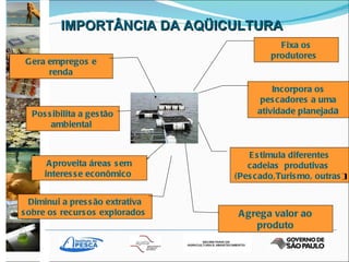 IMPORTÂNCIA DA AQÜICULTURA Gera empregos e renda Possibilita a gestão ambiental  Fixa os produtores   Diminui a pressão extrativa sobre os recursos explorados   Incorpora os pescadores a uma atividade planejad a Aproveita áreas sem interesse econômico   Estimula diferentes cadeias  produtivas  (Pescado,Turismo, outras ) Agrega valor ao produto 
