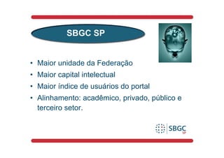 SBGC SP


• Maior unidade da Federação
• Maior capital intelectual
• Maior índice de usuários do portal
• Alinhamento: acadêmico, privado, público e
  terceiro setor.
 