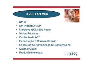 O QUE FAZEMOS

•   KM SP
•   KM INTERIOR SP
•   Maratona GC&I São Paulo
•   Visitas Técnicas
•   Captação de APF
•   Capacitação e Conscientização
•   Encontros de Aprendizagem Organizacional
•   Quem é Quem
•   Produção intelectual
 