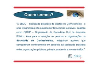 Quem somos?

“A SBGC – Sociedade Brasileira de Gestão do Conhecimento - é
uma Organização não governamental sem fins lucrativos, qualifica
como OSCIP – Organização da Sociedade Civil de Interesse
Público. Atua para a inserção de pessoas e organizações na
Sociedade    do    Conhecimento,      integrando   aqueles   que
compartilham conhecimento em benefício da sociedade brasileira

e das organizações públicas, privada, academia e terceiro setor.”
 