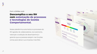 Descomplica o seu RH
com automação de processos
e tecnologias de Gestão
Comportamental.
//
Nossa plataforma automatiza os processos do
RH (gestão de colaboradores, recrutamento,
retenção e avaliação de desempenho) e
garante que as pessoas estejam nas funções
certas para deixar sua empresa mais feliz.
Com a Sólides você:
 