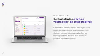 //
Retém talentos e evita o
“entra e sai” de colaboradores.
Conte com o People Analytics para organizar os
dados dos colaboradores e fazer análises mais
rápidas e eﬁcazes. Substitua as planilhas por
tecnologia e tome decisões mais assertivas
para não perder funcionários.
Com a Sólides você:
 