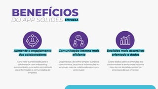 BENEFÍCIOS
DO APP SÓLIDES
Aumente o engajamento
dos colaboradores
Gere valor e praticidade para o
colaborador com onboarding
automatizado e consulta centralizada
das informações e comunicados da
empresa.
Comunicação interna mais
eﬁciente
Disponibilize, de forma simples e prática,
comunicados, arquivos e informações da
empresa para os colaboradores em um
único lugar.
Decisões mais assertivas
orientado a dados
Colete dados sobre as emoções dos
colaboradores e tenha mais insumos
para tomar decisões e evoluir os
processos da sua empresa.
EMPRESA
 