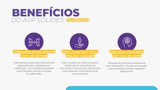 DO APP SÓLIDES COLABORADOR
Onboarding descomplicado
e livre de estresse
Onboarding na palma da mão de forma
descomplicada e simples para o
colaborador. Crie checklists de onboard
personalizados e facilite a jornada
do colaborador.
Maior integração com a
empresa e pessoas
Maior conexão com toda a empresa
através de um canal aberto de
informação e comunicação. Informações
mais acessíveis e mais alinhamento
com a empresa.
Segurança psicológica
para suas emoções
Pesquisas de sentimento diárias para
você compartilhar a fundo suas emoções
com a empresa e facilitar a gestão e
ações do RH.
BENEFÍCIOS
 